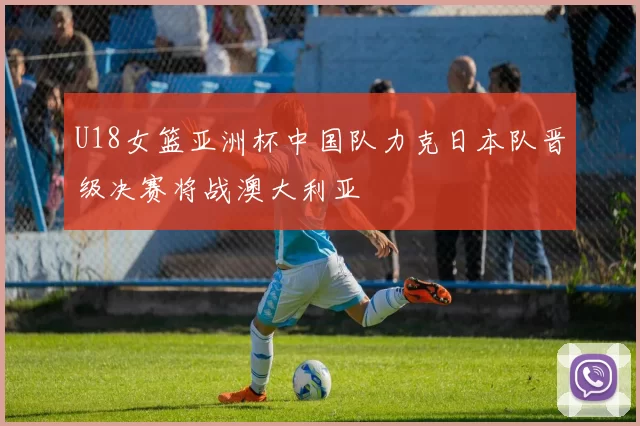 U18女篮亚洲杯中国队力克日本队晋级决赛将战澳大利亚