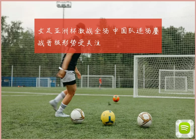 女足亚洲杯激战全场 中国队连场鏖战晋级形势受关注