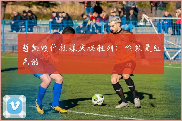 哲凯赖什社媒庆祝胜利：伦敦是红色的❤️