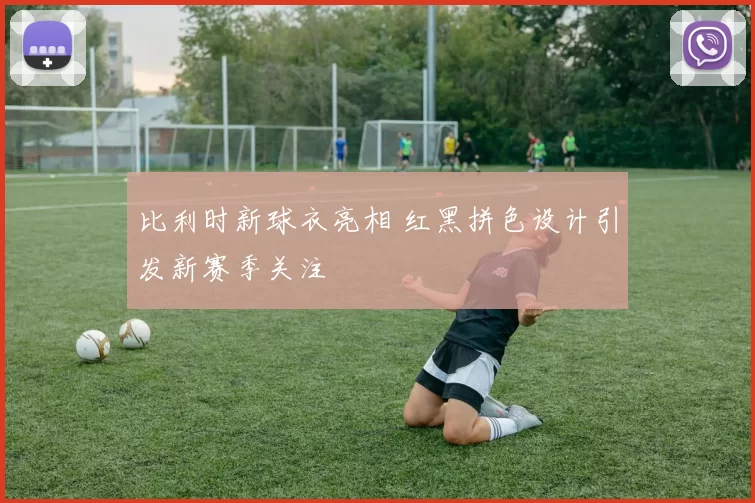 比利时新球衣亮相 红黑拼色设计引发新赛季关注