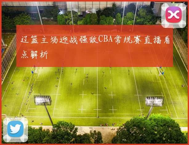 辽篮主场迎战强敌CBA常规赛直播看点解析