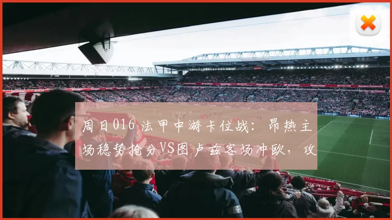周日016 法甲中游卡位战：昂热主场稳势抢分VS图卢兹客场冲欧，攻防对冲博弈_状态_阵容_欧联