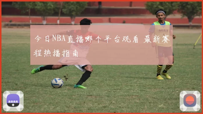 今日NBA直播哪个平台观看 最新赛程热播指南