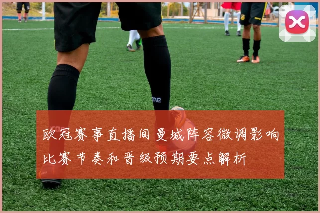 欧冠赛事直播间曼城阵容微调影响比赛节奏和晋级预期要点解析