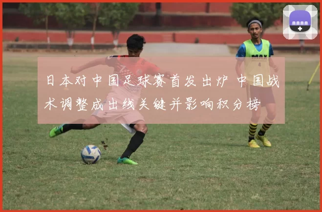 日本对中国足球赛首发出炉 中国战术调整成出线关键并影响积分榜