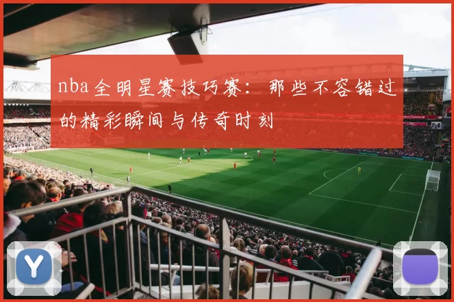 nba全明星赛技巧赛：那些不容错过的精彩瞬间与传奇时刻
