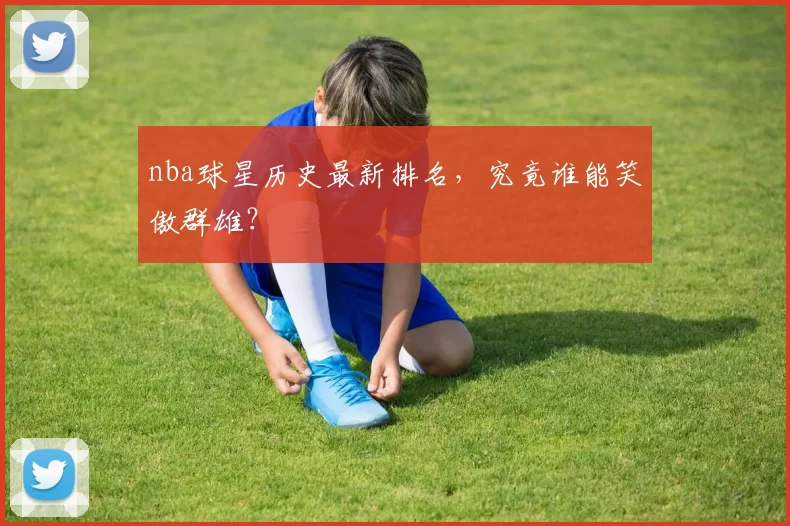 nba球星历史最新排名，究竟谁能笑傲群雄？