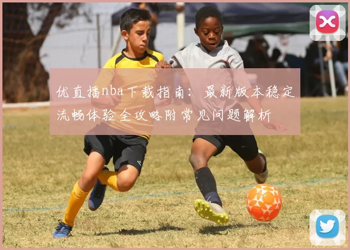 优直播nba下载指南：最新版本稳定流畅体验全攻略附常见问题解析