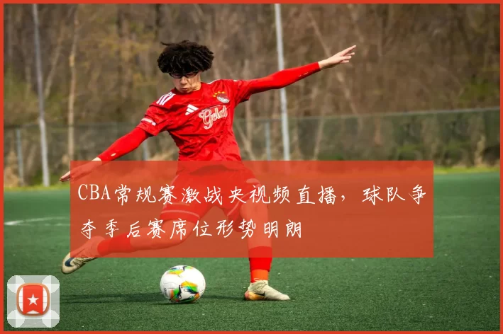 CBA常规赛激战央视频直播，球队争夺季后赛席位形势明朗