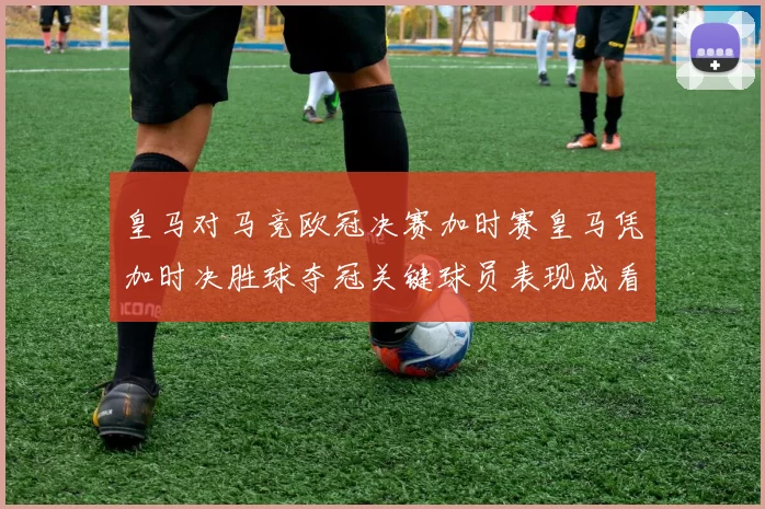 皇马对马竞欧冠决赛加时赛皇马凭加时决胜球夺冠关键球员表现成看点