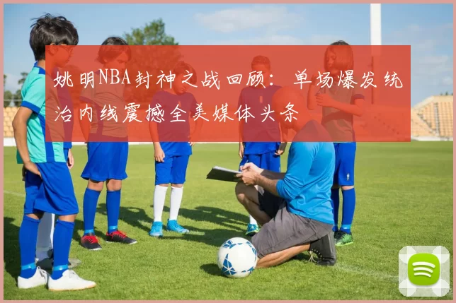 姚明NBA封神之战回顾：单场爆发统治内线震撼全美媒体头条