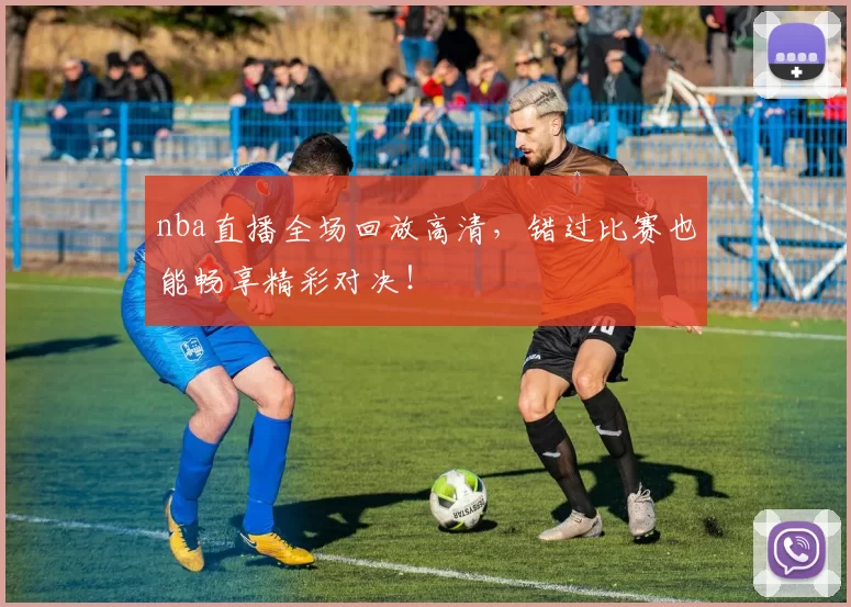 nba直播全场回放高清，错过比赛也能畅享精彩对决！