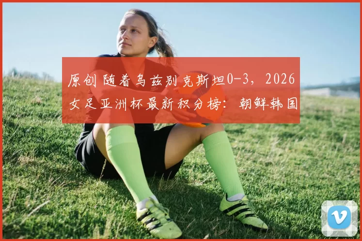 原创 随着乌兹别克斯坦0-3，2026女足亚洲杯最新积分榜：朝鲜韩国领跑