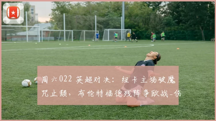 周六022 英超对决：纽卡主场破魔咒止颓，布伦特福德残阵争欧战_伤病_中场_战术