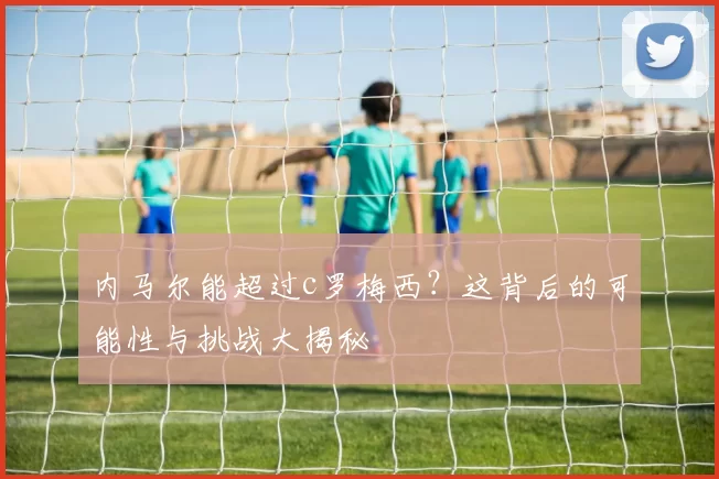 内马尔能超过c罗梅西？这背后的可能性与挑战大揭秘