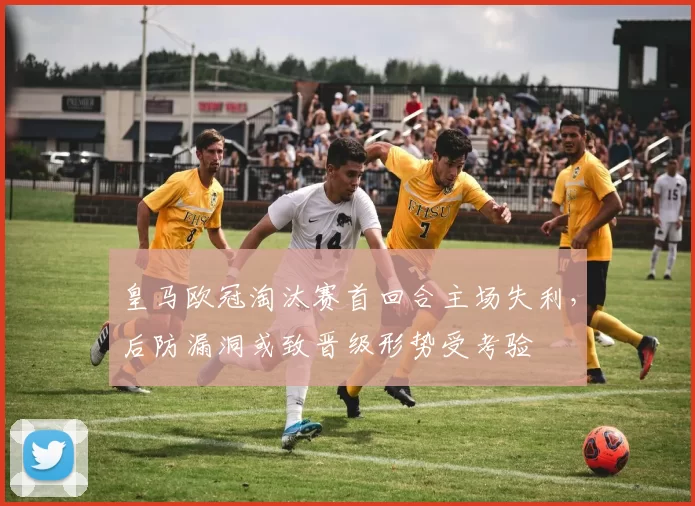 皇马欧冠淘汰赛首回合主场失利，后防漏洞或致晋级形势受考验