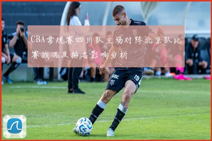 CBA常规赛四川队主场对阵北京队比赛战况及排名影响分析