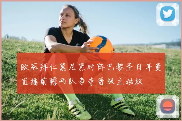 欧冠拜仁慕尼黑对阵巴黎圣日耳曼直播前瞻两队争夺晋级主动权