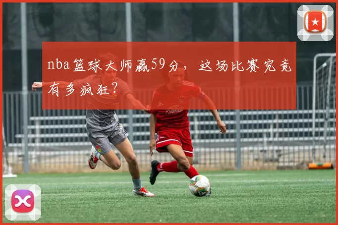 nba篮球大师赢59分，这场比赛究竟有多疯狂？