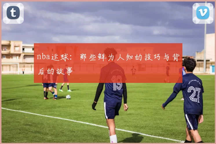 nba运球：那些鲜为人知的技巧与背后的故事