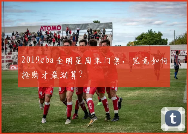 2019cba全明星周末门票，究竟如何抢购才最划算？