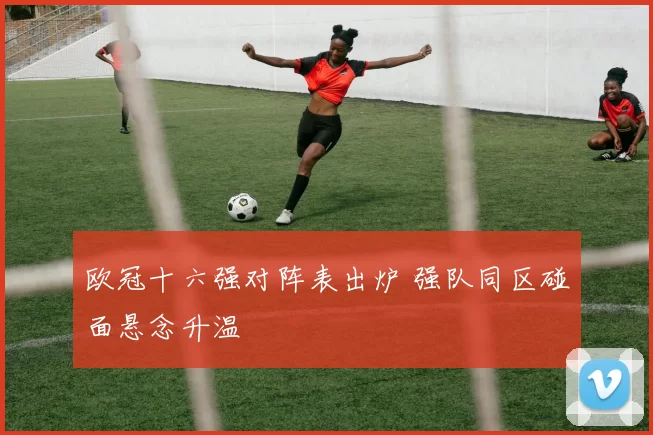 欧冠十六强对阵表出炉 强队同区碰面悬念升温