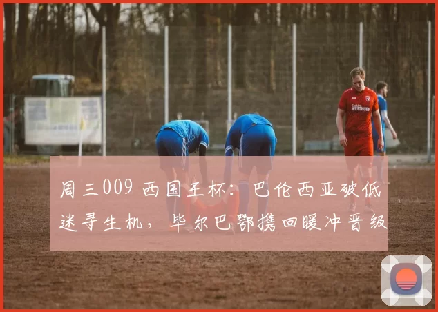 周三009 西国王杯：巴伦西亚破低迷寻生机，毕尔巴鄂携回暖冲晋级_主场_西甲_本赛季
