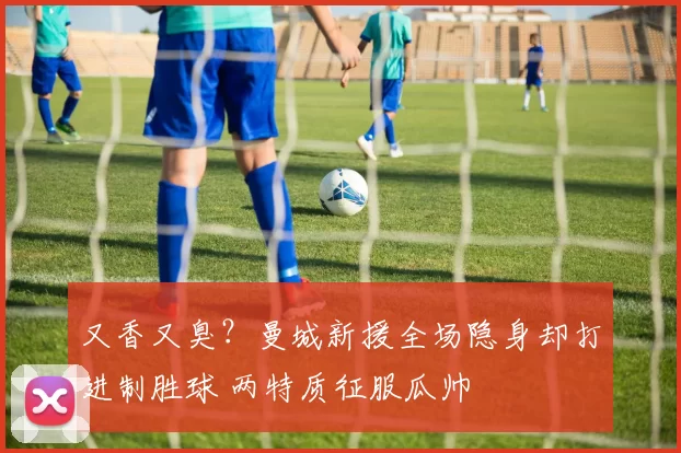 又香又臭？曼城新援全场隐身却打进制胜球 两特质征服瓜帅