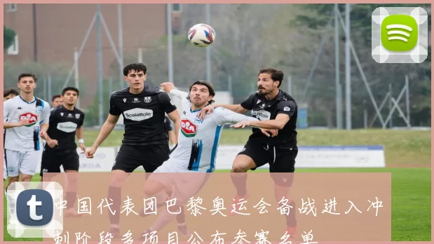 中国代表团巴黎奥运会备战进入冲刺阶段多项目公布参赛名单