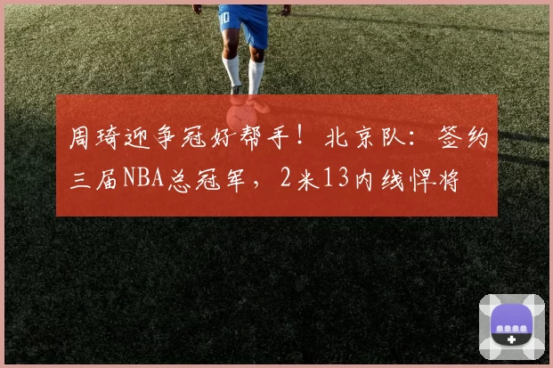 周琦迎争冠好帮手！北京队：签约三届NBA总冠军，2米13内线悍将