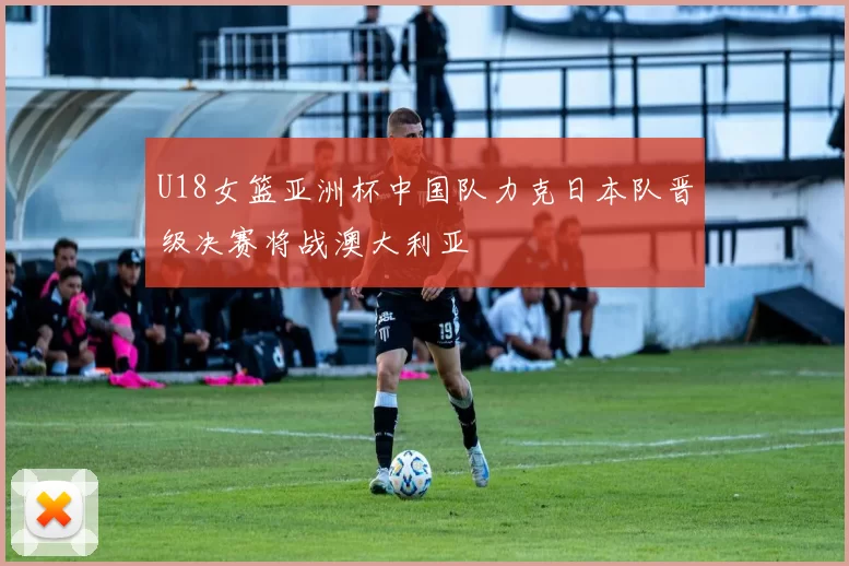 U18女篮亚洲杯中国队力克日本队晋级决赛将战澳大利亚