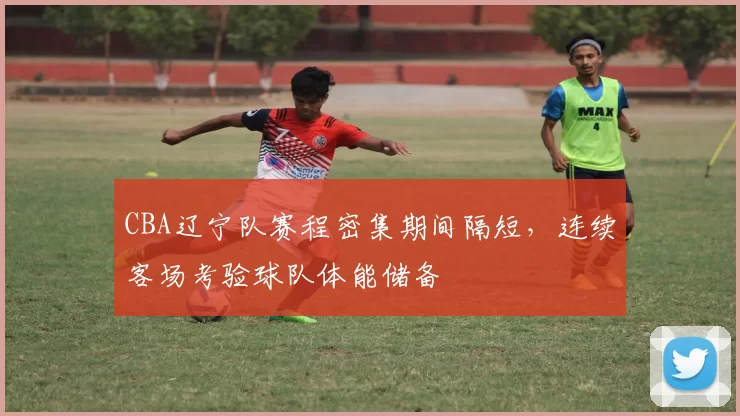 CBA辽宁队赛程密集期间隔短，连续客场考验球队体能储备