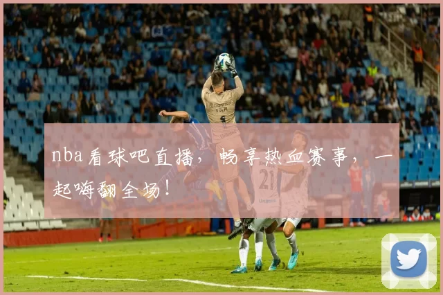 nba看球吧直播，畅享热血赛事，一起嗨翻全场！