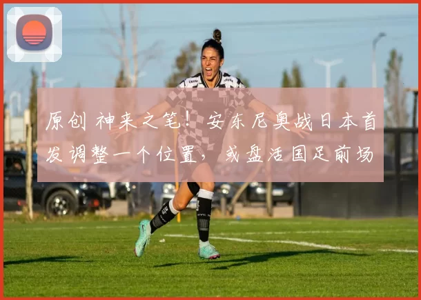 原创 神来之笔！安东尼奥战日本首发调整一个位置，或盘活国足前场进攻