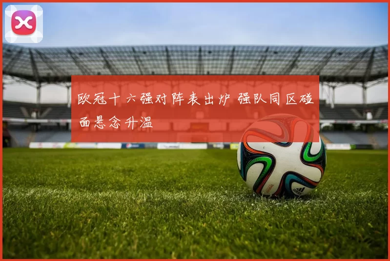 欧冠十六强对阵表出炉 强队同区碰面悬念升温