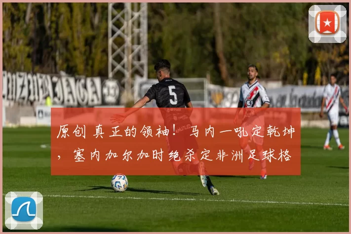 原创 真正的领袖！马内一吼定乾坤，塞内加尔加时绝杀定非洲足球格局！