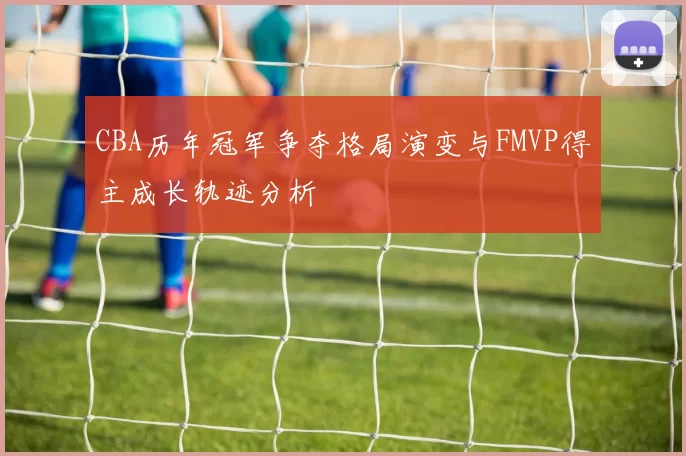 CBA历年冠军争夺格局演变与FMVP得主成长轨迹分析