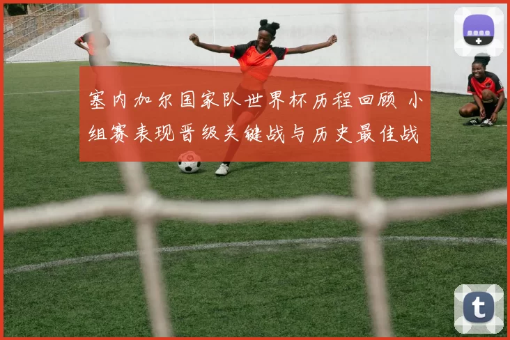 塞内加尔国家队世界杯历程回顾 小组赛表现晋级关键战与历史最佳战绩解析