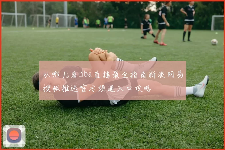 以哪儿看nba直播最全指南新浪网易搜狐推送官方频道入口攻略