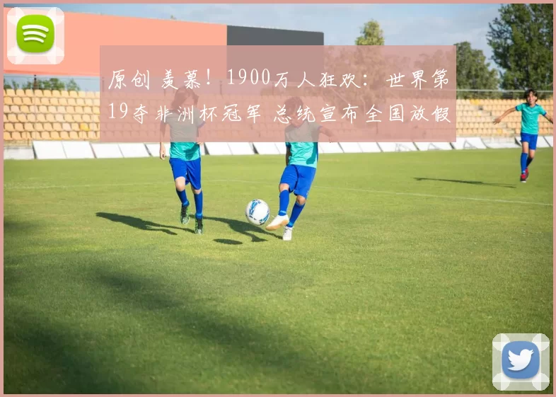 原创 羡慕！1900万人狂欢：世界第19夺非洲杯冠军 总统宣布全国放假1天