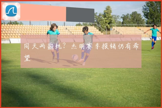 同天两噩耗？杰明赛季报销仍有希望